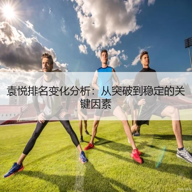 袁悦排名变化分析：从突破到稳定的关键因素（WorldCupChina）